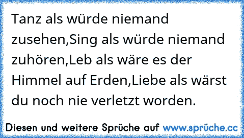 Tanz als würde niemand zusehen,
Sing als würde niemand zuhören,
Leb als wäre es der Himmel auf Erden,
Liebe als wärst du noch nie verletzt worden.