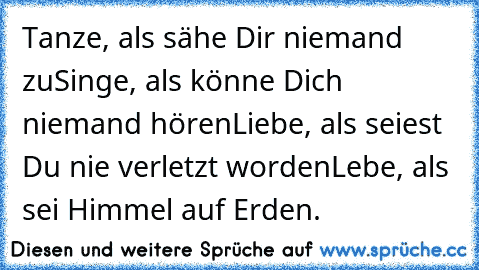 Tanze, als sähe Dir niemand zu
Singe, als könne Dich niemand hören
Liebe, als seiest Du nie verletzt worden
Lebe, als sei Himmel auf Erden.