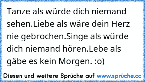 Tanze als würde dich niemand sehen.
Liebe als wäre dein Herz nie gebrochen.
Singe als würde dich niemand hören.
Lebe als gäbe es kein Morgen. :o)