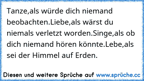 Tanze,
als würde dich niemand beobachten.
Liebe,
als wärst du niemals verletzt worden.
Singe,
als ob dich niemand hören könnte.
Lebe,
als sei der Himmel auf Erden. ♥