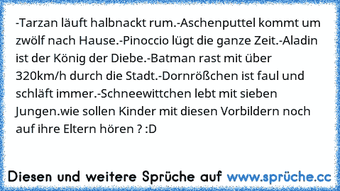 -Tarzan läuft halbnackt rum.
-Aschenputtel kommt um zwölf nach Hause.
-Pinoccio lügt die ganze Zeit.
-Aladin ist der König der Diebe.
-Batman rast mit über 320km/h durch die Stadt.
-Dornrößchen ist faul und schläft immer.
-Schneewittchen lebt mit sieben Jungen.
wie sollen Kinder mit diesen Vorbildern noch auf ihre Eltern hören ? :D