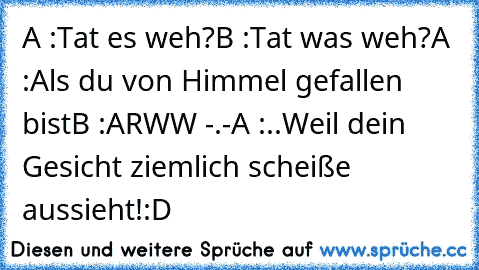 A :Tat es weh?
B :Tat was weh?
A :Als du von Himmel gefallen bist
B :ARWW -.-
A :..Weil dein Gesicht ziemlich scheiße aussieht!
:D