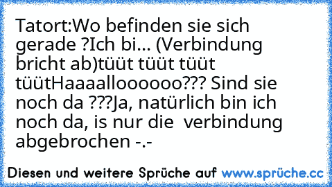 Tatort:
Wo befinden sie sich gerade ?
Ich bi... (Verbindung bricht ab)
tüüt tüüt tüüt tüüt
Haaaalloooooo??? Sind sie noch da ???
Ja, natürlich bin ich noch da, is nur die  verbindung abgebrochen -.-