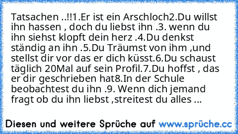 Tatsachen ..!!
1.Er ist ein Arschloch
2.Du willst ihn hassen , doch du liebst ihn .
3. wenn du ihn siehst klopft dein herz .
4.Du denkst ständig an ihn .
5.Du Träumst von ihm ,und stellst dir vor das er dich küsst.
6.Du schaust täglich 20Mal auf sein Profil.
7.Du hoffst , das er dir geschrieben hat
8.In der Schule beobachtest du ihn .
9. Wenn dich jemand fragt ob du ihn liebst ,streitest du alles ...