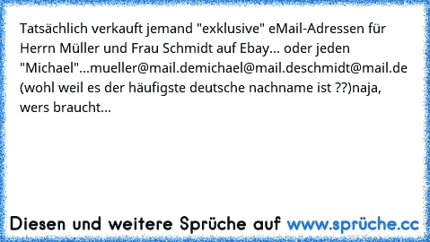 Tatsächlich verkauft jemand "exklusive" eMail-Adressen für Herrn Müller und Frau Schmidt auf Ebay... oder jeden "Michael"...
mueller@mail.de
michael@mail.de
schmidt@mail.de (wohl weil es der häufigste deutsche nachname ist ??)
naja, wers braucht...