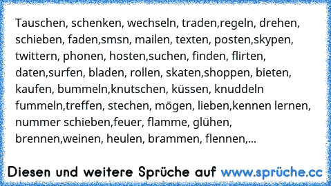 Tauschen, schenken, wechseln, traden,
regeln, drehen, schieben, faden,
smsn, mailen, texten, posten,
skypen, twittern, phonen, hosten,
suchen, finden, flirten, daten,
surfen, bladen, rollen, skaten,
shoppen, bieten, kaufen, bummeln,
knutschen, küssen, knuddeln fummeln,
treffen, stechen, mögen, lieben,
kennen lernen, nummer schieben,
feuer, flamme, glühen, brennen,
weinen, heulen, brammen, flennen,...