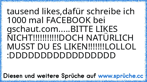 tausend likes,dafür schreibe ich 1000 mal FACEBOOK bei gschaut.com.....
BITTE LIKES NICHT!!!!!!!!!!!
DOCH NATÜRLICH MUSST DU ES LIKEN!!!!!!!LOL
LOL :DDDDDDDDDDDDDDDDD