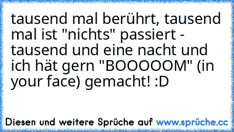 tausend mal berührt, tausend mal ist "nichts" passiert - tausend und eine nacht und ich hät gern "BOOOOOM" (in your face) gemacht! :D