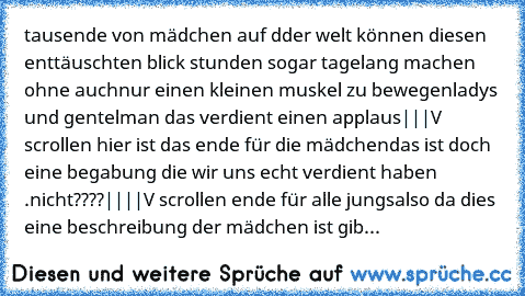 tausende von mädchen auf dder welt können diesen enttäuschten blick stunden sogar tagelang machen ohne auchnur einen kleinen muskel zu bewegen
ladys und gentelman das verdient einen applaus
|
|
|
V scrollen hier ist das ende für die mädchen
das ist doch eine begabung die wir uns echt verdient haben .nicht????
|
|
|
|
V scrollen ende für alle jungs
also da dies eine beschreibung der mädchen ist gib...