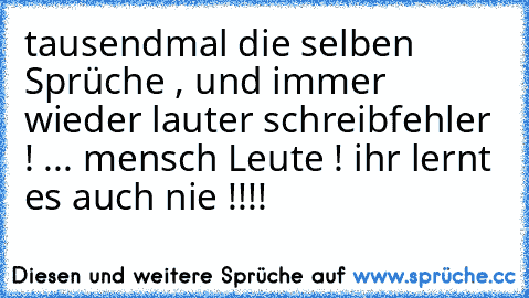 tausendmal die selben Sprüche , und immer wieder lauter schreibfehler ! ... mensch Leute ! ihr lernt es auch nie !!!!