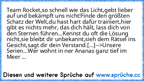 Team Rocket,
so schnell wie das Licht,
gebt lieber auf und bekämpft uns nicht!
Finde den größten Schatz der Welt,
du hast hart dafür trainiert,
hier gibt es nichts mehr, das dich hält, lass dich von den Sternen führen...
Kennst du oft die Lösung nicht,
sie bleibt dir unbekannt,
sieh dem Rätsel ins Gesicht,
sagt dir dein Verstand.
[...]
-->Unsere Serien...
Wer wohnt in ner Ananas ganz tief im Me...