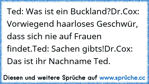 Ted: Was ist﻿ ein Buckland?
Dr.Cox: Vorwiegend haarloses Geschwür, dass sich nie auf Frauen findet.
Ted: Sachen gibts!
Dr.Cox: Das ist ihr Nachname Ted.