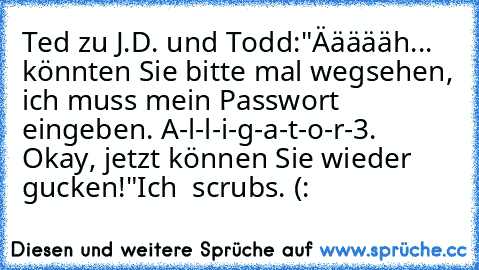 Ted zu J.D. und Todd:
"Äääääh... könnten Sie bitte mal wegsehen, ich muss mein Passwort eingeben. A-l-l-i-g-a-t-o-r-3. Okay, jetzt können Sie wieder gucken!"
Ich ♥ scrubs. (: