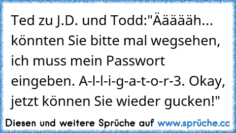 Ted zu J.D. und Todd:
"Äääääh... könnten Sie bitte mal wegsehen, ich muss mein Passwort eingeben. A-l-l-i-g-a-t-o-r-3. Okay, jetzt können Sie wieder gucken!"