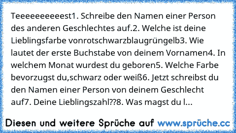 Teeeeeeeeeest
1. Schreibe den Namen einer Person des anderen Geschlechtes auf.
2. Welche ist deine Lieblingsfarbe von
rot
schwarz
blau
grün
gelb
3. Wie lautet der erste Buchstabe von deinem Vornamen
4. In welchem Monat wurdest du geboren
5. Welche Farbe bevorzugst du,
schwarz oder weiß
6. Jetzt schreibst du den Namen einer Person von deinem Geschlecht auf
7. Deine Lieblingszahl??
8. Was magst d...