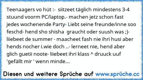 Teenaagers vo hüt :
-  siitzeet täglich mindestens 3-4 stuund voorm PC/laptop.
- machen jetz schon fast jedes wochenende Party
- Liebt seine freunde/inne soo feschd
- hend sho shisha  graucht oder suush was ;)
- liiebeet de summer ♥
- maacheet fash nie ihri husi aber hends nocher i.wie doch ..
- lerneet nie, hend aber glich guetii noote
- liiebeet ihri klass ^
 druuck uuf 'gefällt mir ' wenn mi...