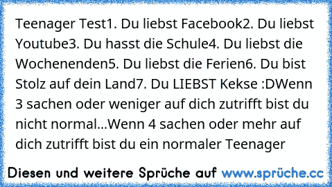 Teenager Test
1. Du liebst Facebook
2. Du liebst Youtube
3. Du hasst die Schule
4. Du liebst die Wochenenden
5. Du liebst die Ferien
6. Du bist Stolz auf dein Land
7. Du LIEBST Kekse :D
Wenn 3 sachen oder weniger auf dich zutrifft bist du nicht normal...
Wenn 4 sachen oder mehr auf dich zutrifft bist du ein normaler Teenager