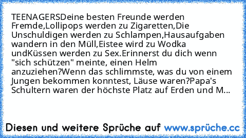 TEENAGERS
Deine besten Freunde werden Fremde,
Lollipops werden zu Zigaretten,
Die Unschuldigen werden zu Schlampen,
Hausaufgaben wandern in den Müll,
Eistee wird zu Wodka und
Küssen werden zu Sex.
Erinnerst du dich wenn "sich schützen" meinte, einen Helm anzuziehen?
Wenn das schlimmste, was du von einem Jungen bekommen konntest, Läuse waren?
Papa's Schultern waren der höchste Platz auf Erden un...