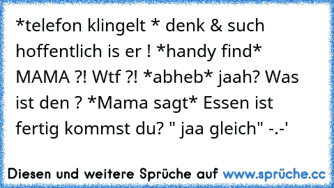 *telefon klingelt * denk & such hoffentlich is er ! *handy find* MAMA ?! Wtf ?! *abheb* jaah? Was ist den ? *Mama sagt* Essen ist fertig kommst du? " jaa gleich" -.-'