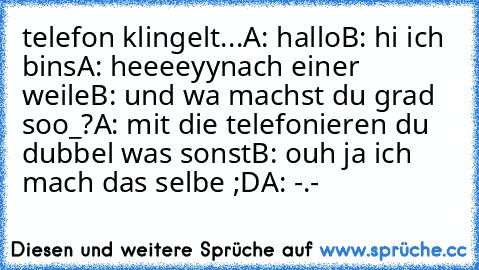 telefon klingelt...
A: hallo
B: hi ich bins
A: heeeeyy
nach einer weile
B: und wa machst du grad soo_?
A: mit die telefonieren du dubbel was sonst
B: ouh ja ich mach das selbe ;D
A: -.-