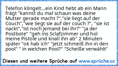 Telefon klingelt...ein Kind hebt ab ein Mann frägt "kannst du mal schaun was deine Mutter gerade macht ?","sie liegt auf der Couch","wie liegt sie auf der couch ?", "sie ist nackt","ist noch jemand bei ihr?" "ja der Postbote" "geh ins Sclafzimmer und hol meine Pistole und knall ihn ab" 2 Minuten später "ok hab ich" "jetzt schmeiß ihn in den pool" " in welchen Pool?" "Scheiße verwählt"