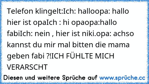 Telefon klingelt:
Ich: hallo
opa: hallo hier ist opa
Ich : hi opa
opa:hallo fabi
Ich: nein , hier ist niki.
opa: achso kannst du mir mal bitten die mama geben fabi ?!
ICH FÜHLTE MICH VERARSCHT