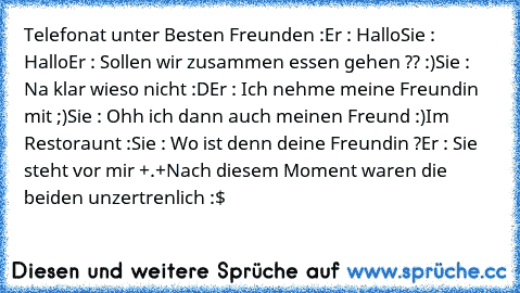 Telefonat unter Besten Freunden :
Er : Hallo
Sie : Hallo
Er : Sollen wir zusammen essen gehen ?? :)
Sie : Na klar wieso nicht :D
Er : Ich nehme meine Freundin mit ;)
Sie : Ohh ich dann auch meinen Freund :)
Im Restoraunt :
Sie : Wo ist denn deine Freundin ?
Er : Sie steht vor mir +.+
Nach diesem Moment waren die beiden unzertrenlich :$