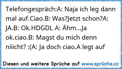 Telefongespräch:
A: Naja ich leg dann mal auf.Ciao.
B: Was?Jetzt schon?
A: JA.
B: Ok.HDGDL ♥♥
A: Ähm...Ja ok.ciao.
B: Magst du mich denn niiicht? :(
A: Ja doch ciao.
A legt auf