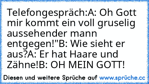 Telefongespräch:
A: Oh Gott mir kommt ein voll gruselig aussehender mann entgegen!"
B: Wie sieht er aus?
A: Er hat Haare und Zähne!
B: OH MEIN GOTT!