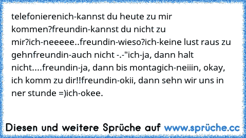 telefonieren
ich-kannst du heute zu mir kommen?
freundin-kannst du nicht zu mir?
ich-neeeee..
freundin-wieso?
ich-keine lust raus zu gehn
freundin-auch nicht -.-"
ich-ja, dann halt nicht....
freundin-ja, dann bis montag
ich-neiiin, okay, ich komm zu dir!!
freundin-okii, dann sehn wir uns in ner stunde =)
ich-okee.