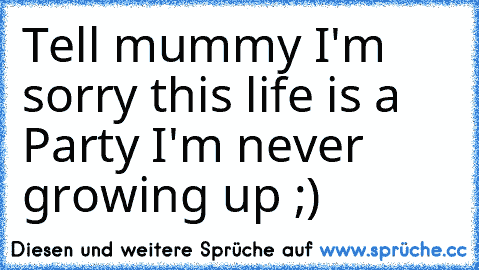 Tell mummy I'm sorry this life is a Party I'm never growing up ;)