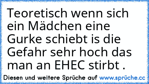 Teoretisch wenn sich ein Mädchen eine Gurke schiebt is die Gefahr sehr hoch das man an EHEC stirbt .