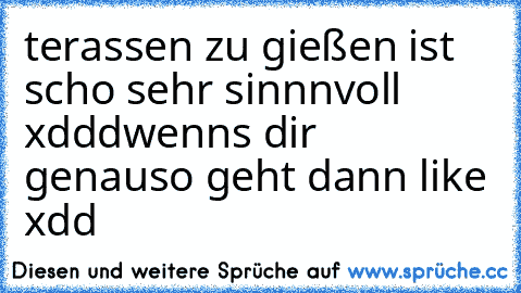 terassen zu gießen ist scho sehr sinnnvoll xddd
wenns dir  genauso geht dann like xdd