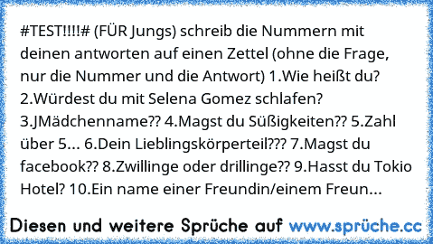 #TEST!!!!# (FÜR Jungs)
 schreib die Nummern mit deinen antworten auf einen Zettel
 (ohne die Frage, nur die Nummer und die Antwort)
 1.Wie heißt du?
 2.Würdest du mit Selena Gomez schlafen?
 3.JMädchenname??
 4.Magst du Süßigkeiten??
 5.Zahl über 5...
 6.Dein Lieblingskörperteil???
 7.Magst du facebook??
 8.Zwillinge oder drillinge??
 9.Hasst du Tokio Hotel?
 10.Ein name einer Freundin/einem Fr...