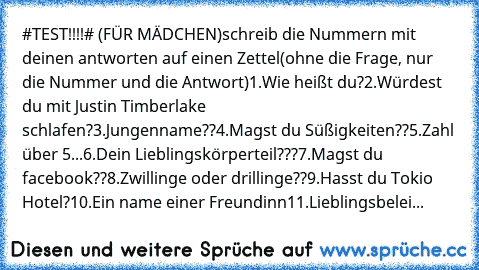 #TEST!!!!# (FÜR MÄDCHEN)
schreib die Nummern mit deinen antworten auf einen Zettel
(ohne die Frage, nur die Nummer und die Antwort)
1.Wie heißt du?
2.Würdest du mit Justin Timberlake schlafen?
3.Jungenname??
4.Magst du Süßigkeiten??
5.Zahl über 5...
6.Dein Lieblingskörperteil???
7.Magst du facebook??
8.Zwillinge oder drillinge??
9.Hasst du Tokio Hotel?
10.Ein name einer Freundinn
11.Lieblingsbe...