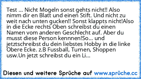 Test ... 
Nicht Mogeln sonst gehts nicht!! 
Also nimm dir en Blatt und einen Stift. 
Und nicht zu weit nach unten gucken!! Sonst klappts nicht!
Also in die Ecke rechts Oben schreibst du einen Namen vom anderen Geschlecht auf. 
Aber du musst diese Person kennnen!
So... und jetzt
schreibst du dein liebstes Hobby in die linke Obere Ecke. z.B Fussball, Turnen, Shoppen usw.
Un jetzt schreibst du ein...