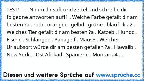 TEST!
-------
Nimm dir stift und zettel und schreibe dir folgedne antworten auf!
1 . Welche Farbe gefällt dir am besten ?
a . rot
b . orange
c . gelb
d . grün
e . blau
f . lila
2 . Welches Tier gefällt dir am besten ?
a . Katze
b . Hund
c . Fisch
d . Schlange
e . Papagei
f . Maus
3 . Welcher Urlaubsort würde dir am besten gefallen ?
a . Hawaii
b . New York
c . Ost Afrika
d . Spanien
e . Montana...