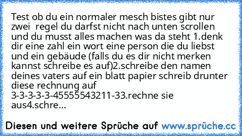 Test ob du ein normaler mesch bist
es gibt nur zwei  regel du darfst nicht nach unten scrollen und du musst alles machen was da steht 
1.denk dir eine zahl ein wort eine person die du liebst und ein gebäude (falls du es dir nicht merken kannst schreibe es auf)
2.schreibe den namen deines vaters auf ein blatt papier schreib drunter diese rechnung auf 3-3-3-3-3-45555543211-3
3.rechne sie aus
4.sc...