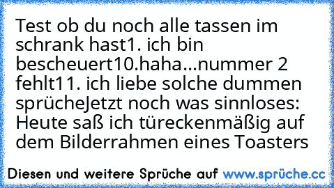 Test ob du noch alle tassen im schrank hast
1. ich bin bescheuert
10.haha...nummer 2 fehlt
11. ich liebe solche dummen sprüche
Jetzt noch was sinnloses: Heute saß ich türeckenmäßig auf dem Bilderrahmen eines Toasters