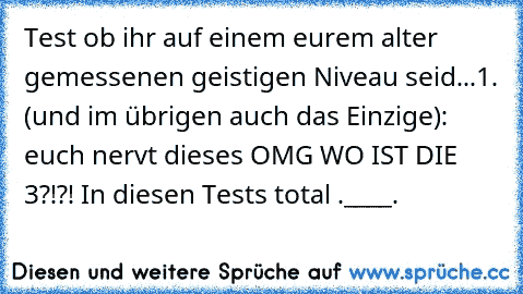 Test ob ihr auf einem eurem alter gemessenen geistigen Niveau seid...
1. (und im übrigen auch das Einzige): euch nervt dieses OMG WO IST DIE 3?!?! In diesen Tests total .____.