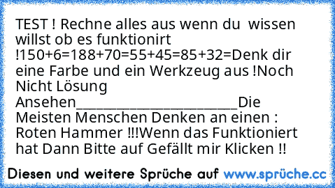 TEST ! 
Rechne alles aus wenn du  wissen willst ob es funktionirt !
150+6=
188+70=
55+45=
85+32=
Denk dir eine Farbe und ein Werkzeug aus !
Noch Nicht Lösung Ansehen
________________________
Die Meisten Menschen Denken an einen : Roten Hammer !!!
Wenn das Funktioniert hat Dann Bitte auf Gefällt mir Klicken !!