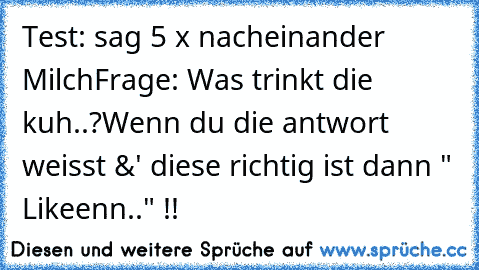 Test: 
sag 5 x nacheinander Milch
Frage: 
Was trinkt die kuh..?
Wenn du die antwort weisst &' diese richtig ist dann " Likeenn.." !! ♥