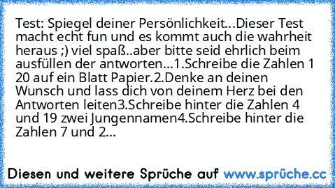 Test: Spiegel deiner Persönlichkeit...
Dieser Test macht echt fun und es kommt auch die wahrheit heraus ;) viel spaß..aber bitte seid ehrlich beim ausfüllen der antworten...
1.	Schreibe die Zahlen 1 – 20 auf ein Blatt Papier.
2.	Denke an deinen Wunsch und lass dich von deinem Herz bei den Antworten leiten
3.	Schreibe hinter die Zahlen 4 und 19 zwei Jungennamen
4.	Schreibe hinter die Zahlen 7 und 2...