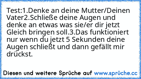 Test:
1.Denke an deine Mutter/Deinen Vater
2.Schließe deine Augen und denke an etwas was sie/er dir jetzt Gleich bringen soll.
3.Das funktioniert nur wenn du jetzt 5 Sekunden deine Augen schließt und dann gefällt mir drückst.