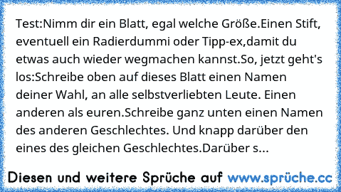 Test:
Nimm dir ein Blatt, egal welche Größe.
Einen Stift, eventuell ein Radierdummi oder Tipp-ex,
damit du etwas auch wieder wegmachen kannst.
So, jetzt geht's los:
Schreibe oben auf dieses Blatt einen Namen deiner Wahl, an alle selbstverliebten Leute. Einen anderen als euren.
Schreibe ganz unten einen Namen des anderen Geschlechtes. Und knapp darüber den eines des gleichen Geschlechtes.
Darübe...