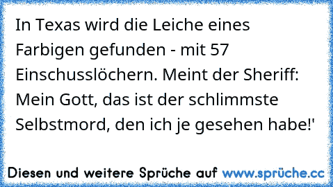 In Texas wird die Leiche eines Farbigen gefunden - mit 57 Einschusslöchern. Meint der Sheriff: ´Mein Gott, das ist der schlimmste Selbstmord, den ich je gesehen habe!'