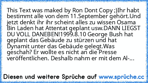 This Text was maked by Ron Dont Copy ;)
Ihr habt bestimmt alle von dem 11.September gehört.
Und jetzt denkt ihr ihr scheint alles zu wissen Osama Bin Laden hat Attentat geplant usw.
DANN LIEGST DU VOLL DANEBEN!
1999.8.10 George Bush hat geplant das Gebäude zu stürzen und hat Dynamit unter das Gebäude gelegt.
Was geschah? Er wollte es nicht an die Presse veröffentlichen. Deshalb nahm er mit dem Al-...