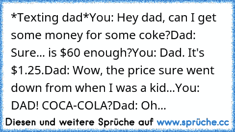 *Texting dad*
You: Hey dad, can I get some money for some coke?
Dad: Sure... is $60 enough?
You: Dad. It's $1.25.
Dad: Wow, the price sure went down from when I was a kid...
You: DAD! COCA-COLA?
Dad: Oh...