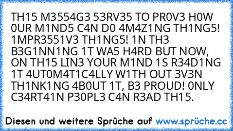 TH15 M3554G3 53RV35 TO PR0V3 H0W 0UR M1ND5 C4N D0 4M4Z1NG TH1NG5! 1MPR3551V3 TH1NG5! 1N TH3 B3G1NN1NG 1T WA5 H4RD BUT NOW, ON TH15 LIN3 YOUR M1ND 1S R34D1NG 1T 4UT0M4T1C4LLY W1TH OUT 3V3N TH1NK1NG 4B0UT 1T, B3 PROUD! 0NLY C34RT41N P30PL3 C4N R3AD TH15.