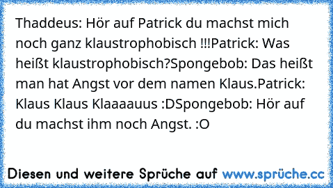 Thaddeus: Hör auf Patrick du machst mich noch ganz klaustrophobisch !!!
Patrick: Was heißt klaustrophobisch?
Spongebob: Das heißt man hat Angst vor dem namen Klaus.
Patrick: Klaus Klaus Klaaaauus :D
Spongebob: Hör auf du machst ihm noch Angst. :O